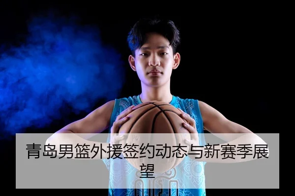 青岛男篮外援签约动态与新赛季展望 - Jiuzhou